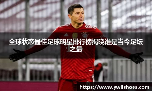 全球状态最佳足球明星排行榜揭晓谁是当今足坛之最